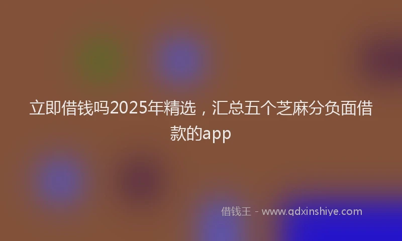 立即借钱吗2025年精选，汇总五个芝麻分负面借款的app