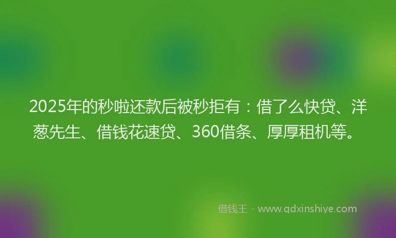 2025年的秒啦还款后被秒拒有：借了么快贷、洋葱先生、借钱花速贷、360借条、厚厚租机等。