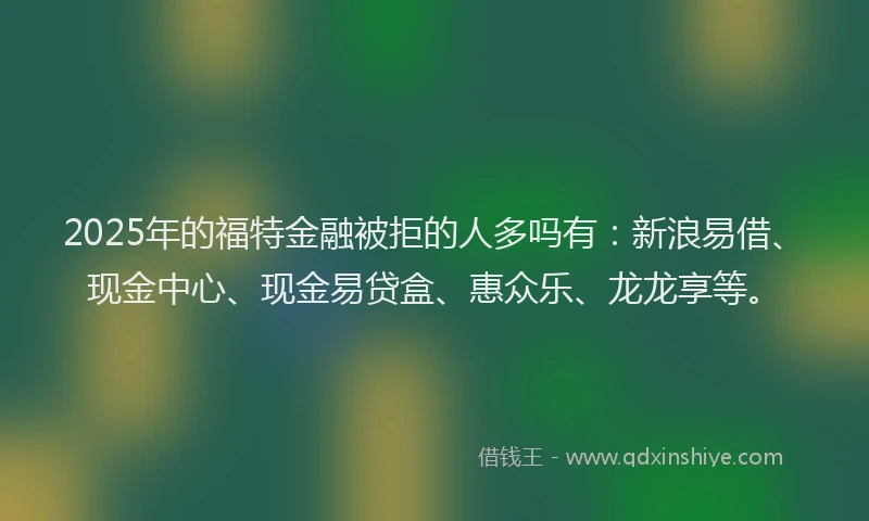 2025年的福特金融被拒的人多吗有：新浪易借、现金中心、现金易贷盒、惠众乐、龙龙享等。
