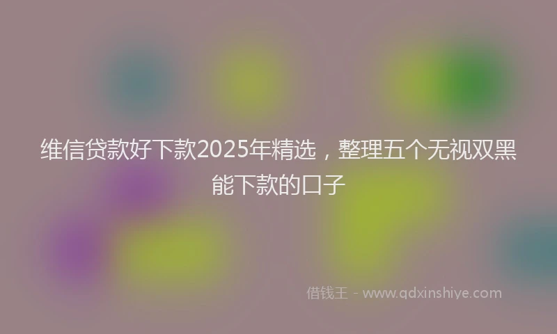 维信贷款好下款2025年精选，整理五个无视双黑能下款的口子