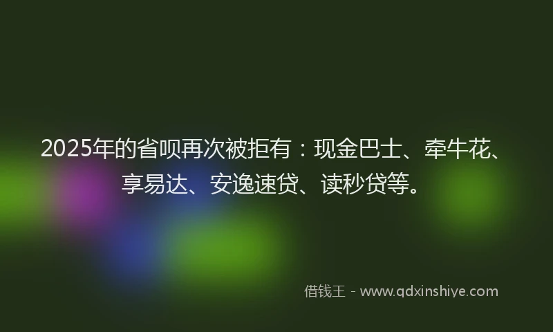 2025年的省呗再次被拒有：现金巴士、牵牛花、享易达、安逸速贷、读秒贷等。
