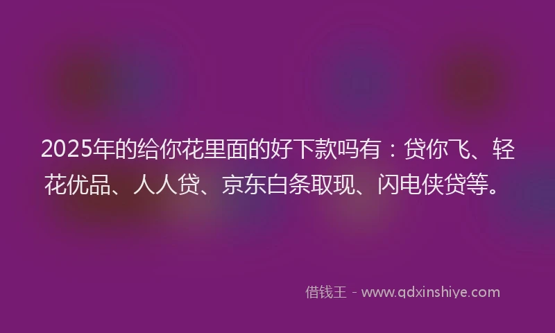 2025年的给你花里面的好下款吗有：贷你飞、轻花优品、人人贷、京东白条取现、闪电侠贷等。