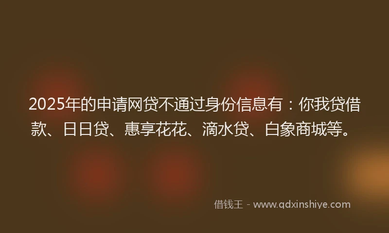 2025年的申请网贷不通过身份信息有：你我贷借款、日日贷、惠享花花、滴水贷、白象商城等。