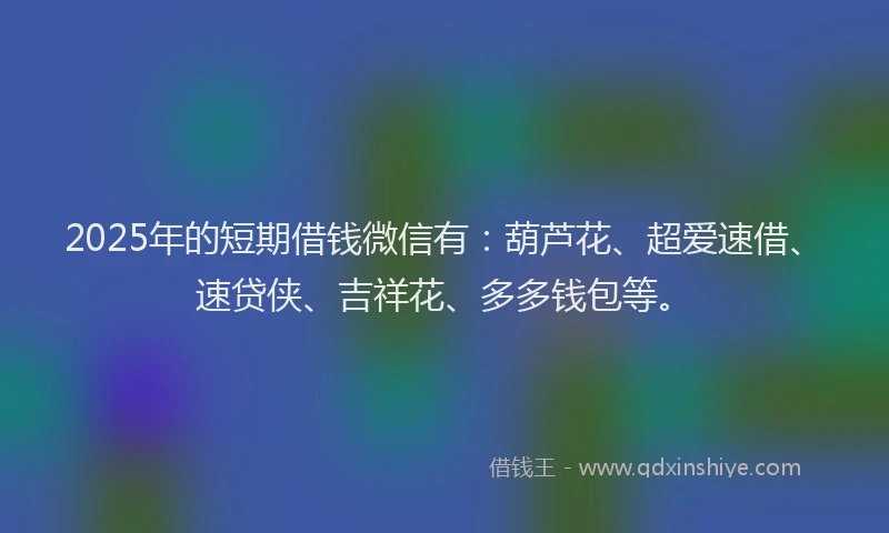 2025年的短期借钱微信有：葫芦花、超爱速借、速贷侠、吉祥花、多多钱包等。