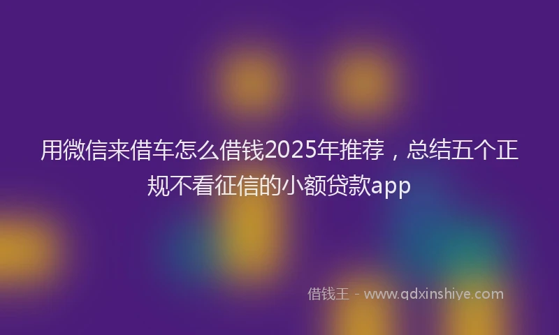 用微信来借车怎么借钱2025年推荐，总结五个正规不看征信的小额贷款app