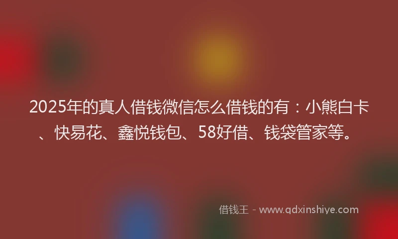 2025年的真人借钱微信怎么借钱的有：小熊白卡、快易花、鑫悦钱包、58好借、钱袋管家等。