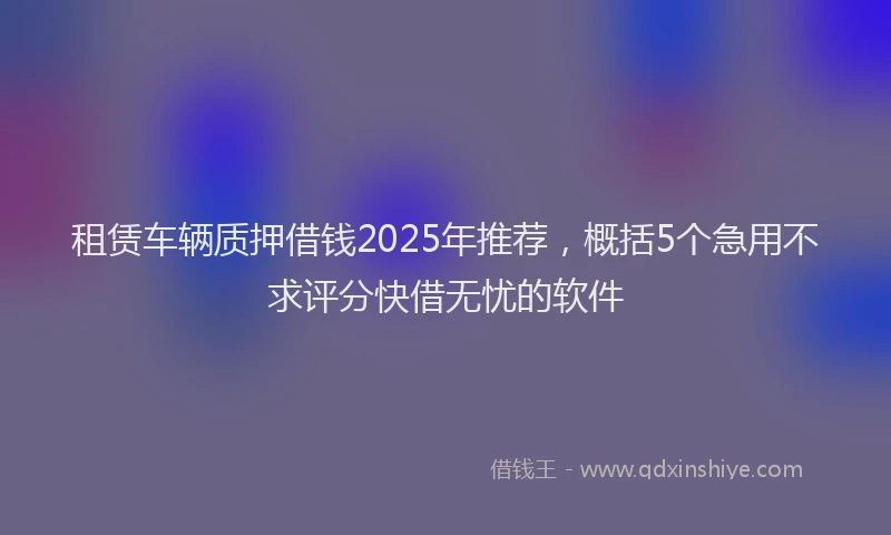 租赁车辆质押借钱2025年推荐，概括5个急用不求评分快借无忧的软件