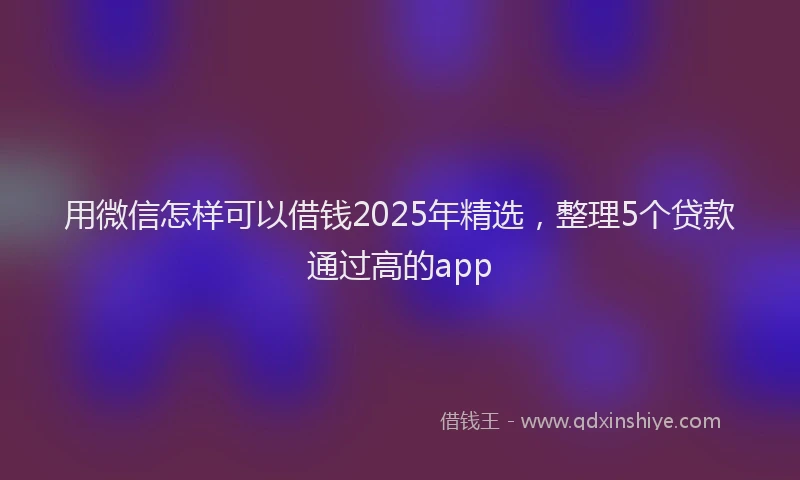 用微信怎样可以借钱2025年精选，整理5个贷款通过高的app