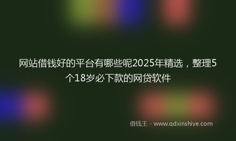 网站借钱好的平台有哪些呢2025年精选，整理5个18岁必下款的网贷软件