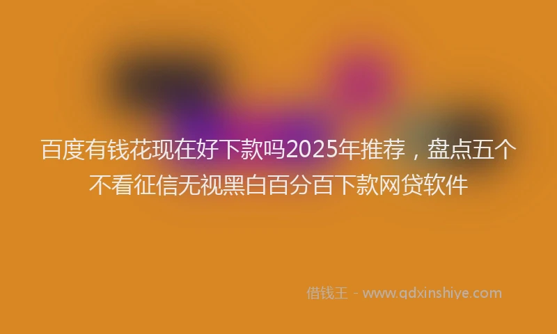百度有钱花现在好下款吗2025年推荐，盘点五个不看征信无视黑白百分百下款网贷软件