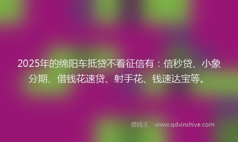 2025年的绵阳车抵贷不看征信有：信秒贷、小象分期、借钱花速贷、射手花、钱速达宝等。