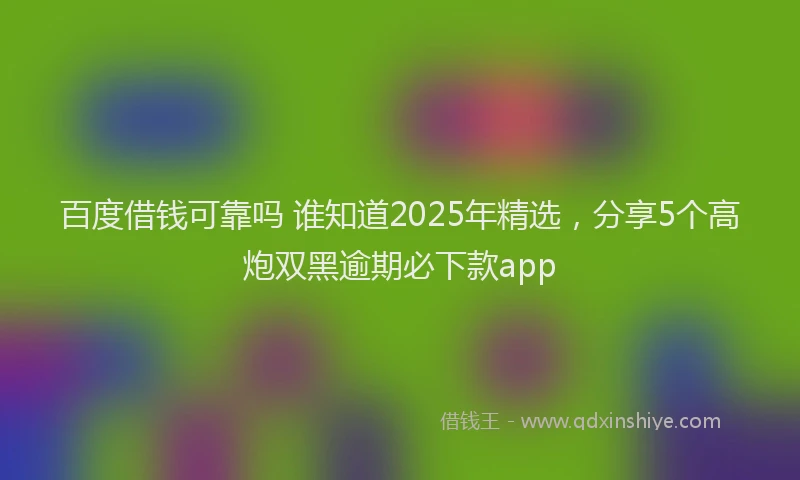 百度借钱可靠吗 谁知道2025年精选，分享5个高炮双黑逾期必下款app