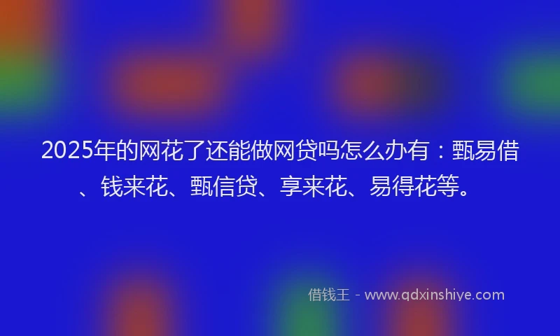 2025年的网花了还能做网贷吗怎么办有：甄易借、钱来花、甄信贷、享来花、易得花等。