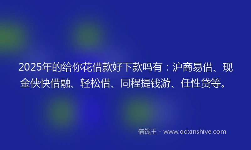 2025年的给你花借款好下款吗有：沪商易借、现金侠快借融、轻松借、同程提钱游、任性贷等。
