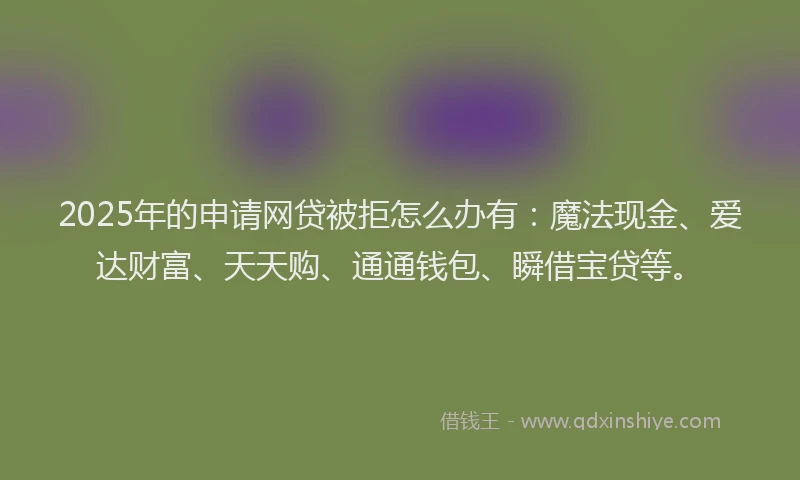 2025年的申请网贷被拒怎么办有：魔法现金、爱达财富、天天购、通通钱包、瞬借宝贷等。