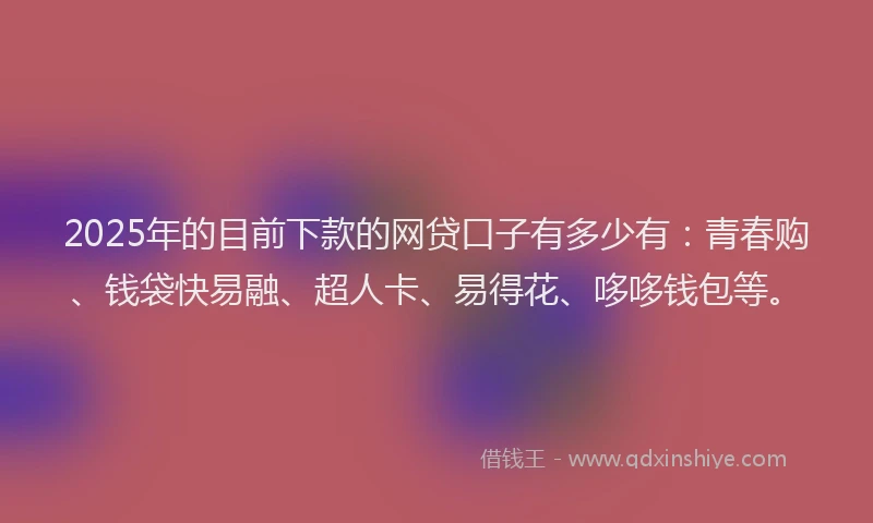 2025年的目前下款的网贷口子有多少有：青春购、钱袋快易融、超人卡、易得花、哆哆钱包等。