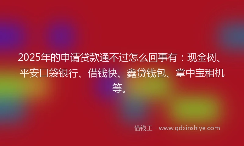 2025年的申请贷款通不过怎么回事有：现金树、平安口袋银行、借钱快、鑫贷钱包、掌中宝租机等。