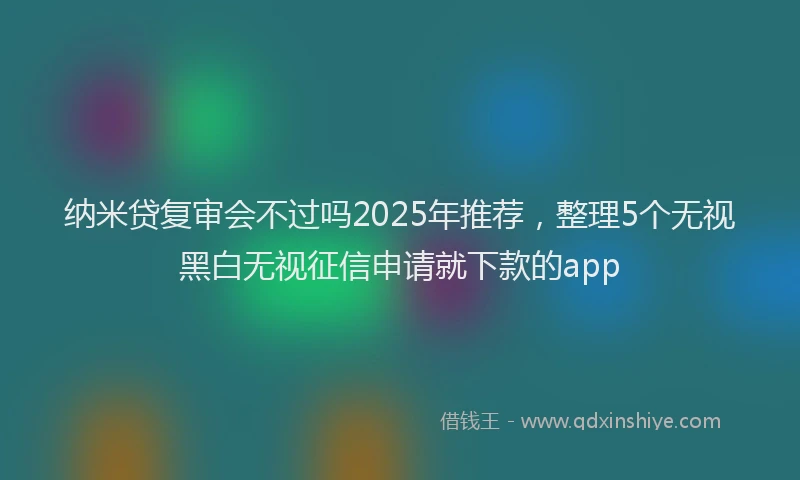 纳米贷复审会不过吗2025年推荐，整理5个无视黑白无视征信申请就下款的app