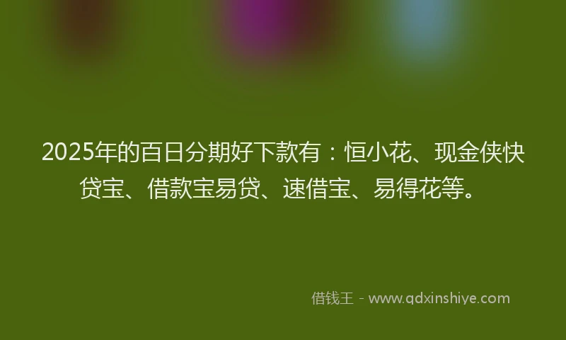 2025年的百日分期好下款有：恒小花、现金侠快贷宝、借款宝易贷、速借宝、易得花等。