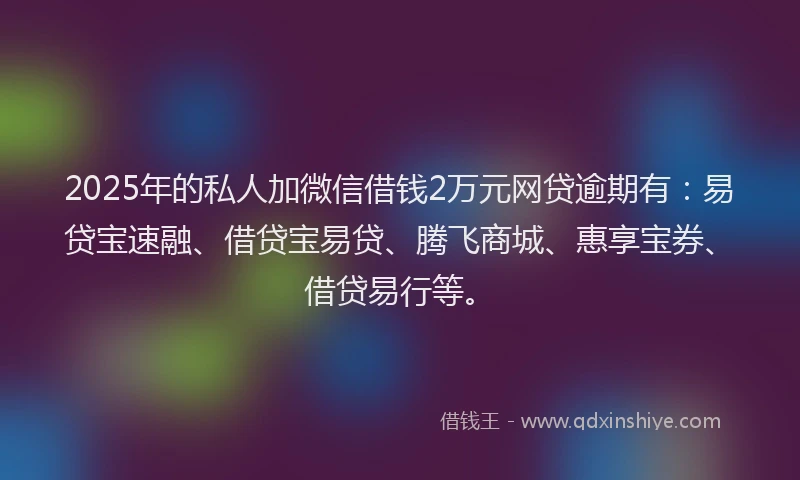 2025年的私人加微信借钱2万元网贷逾期有：易贷宝速融、借贷宝易贷、腾飞商城、惠享宝券、借贷易行等。