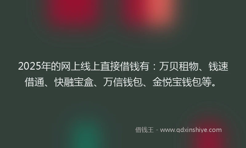 2025年的网上线上直接借钱有：万贝租物、钱速借通、快融宝盒、万信钱包、金悦宝钱包等。
