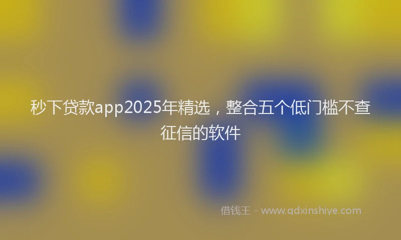 秒下贷款app2025年精选，整合五个低门槛不查征信的软件