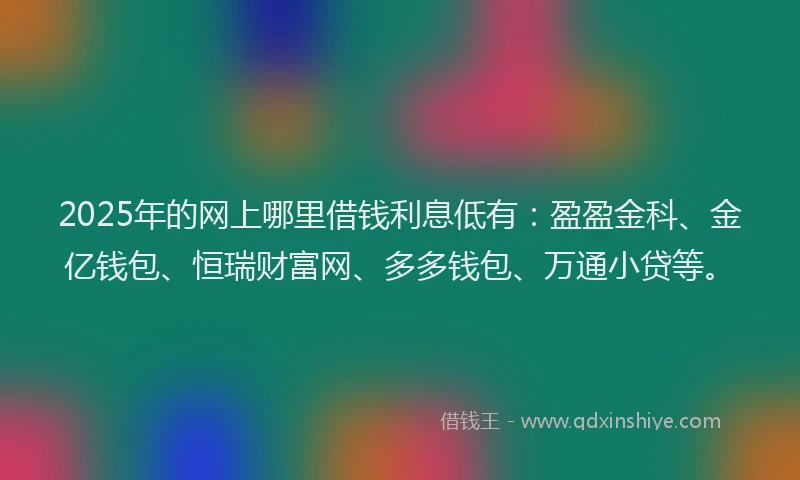2025年的网上哪里借钱利息低有：盈盈金科、金亿钱包、恒瑞财富网、多多钱包、万通小贷等。