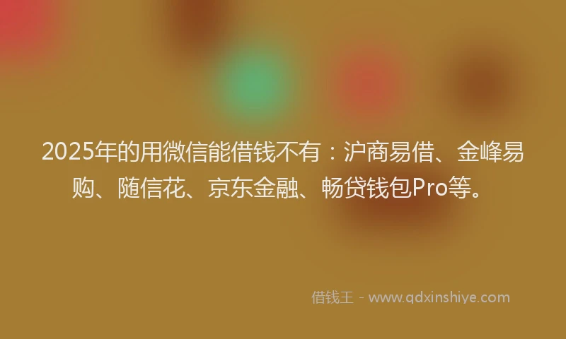 2025年的用微信能借钱不有：沪商易借、金峰易购、随信花、京东金融、畅贷钱包Pro等。