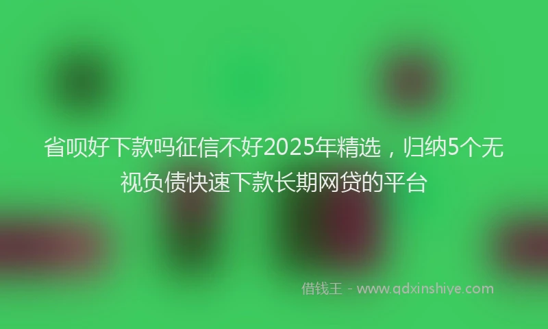 省呗好下款吗征信不好2025年精选，归纳5个无视负债快速下款长期网贷的平台