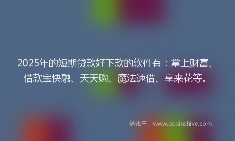 2025年的短期贷款好下款的软件有：掌上财富、借款宝快融、天天购、魔法速借、享来花等。