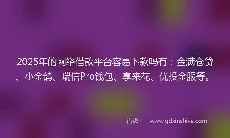 2025年的网络借款平台容易下款吗有：金满仓贷、小金鸽、瑞信Pro钱包、享来花、优投金服等。