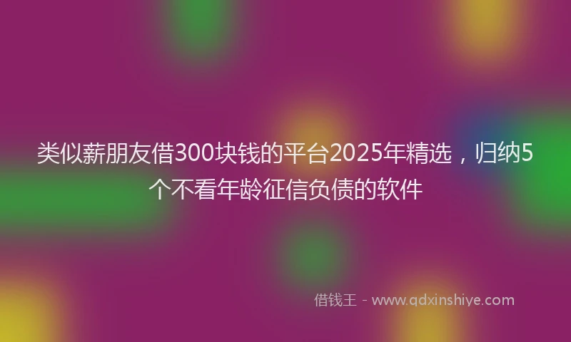 类似薪朋友借300块钱的平台2025年精选，归纳5个不看年龄征信负债的软件