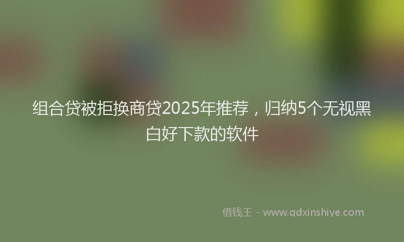 组合贷被拒换商贷2025年推荐，归纳5个无视黑白好下款的软件