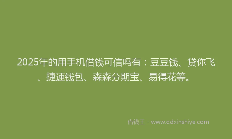 2025年的用手机借钱可信吗有：豆豆钱、贷你飞、捷速钱包、森森分期宝、易得花等。