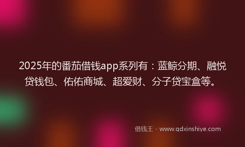 2025年的番茄借钱app系列有：蓝鲸分期、融悦贷钱包、佑佑商城、超爱财、分子贷宝盒等。