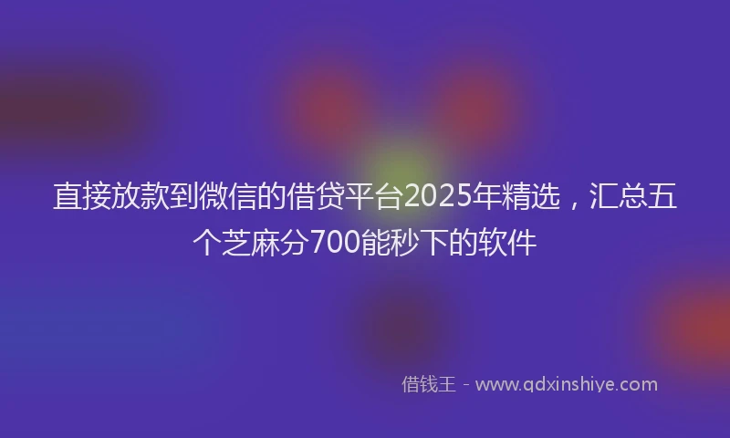 直接放款到微信的借贷平台2025年精选，汇总五个芝麻分700能秒下的软件