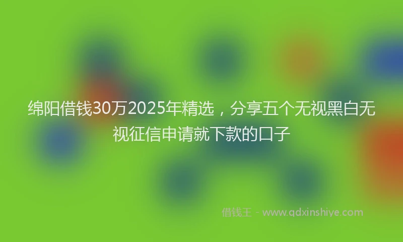绵阳借钱30万2025年精选，分享五个无视黑白无视征信申请就下款的口子
