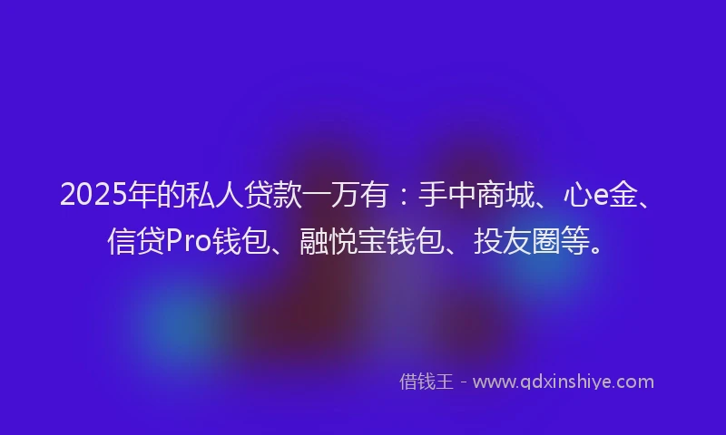 2025年的私人贷款一万有：手中商城、心e金、信贷Pro钱包、融悦宝钱包、投友圈等。