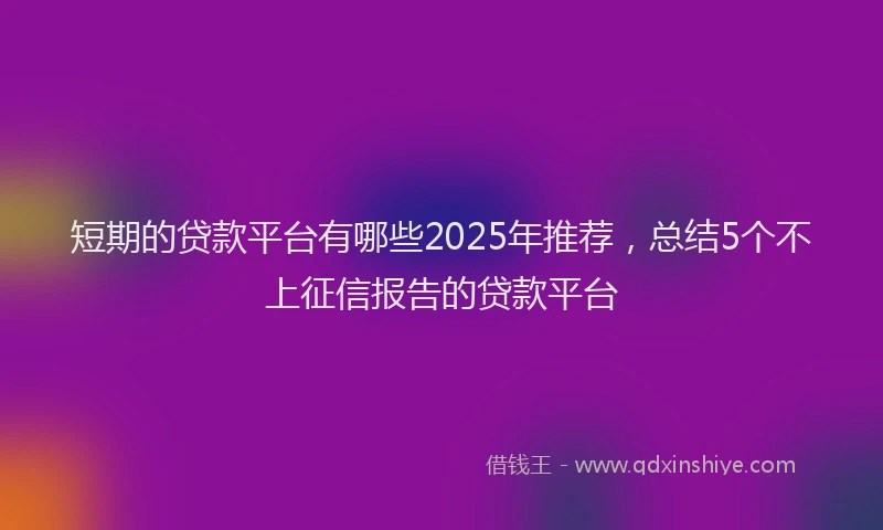 短期的贷款平台有哪些2025年推荐，总结5个不上征信报告的贷款平台