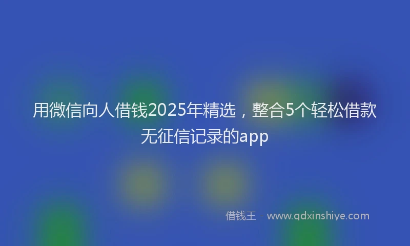 用微信向人借钱2025年精选，整合5个轻松借款无征信记录的app