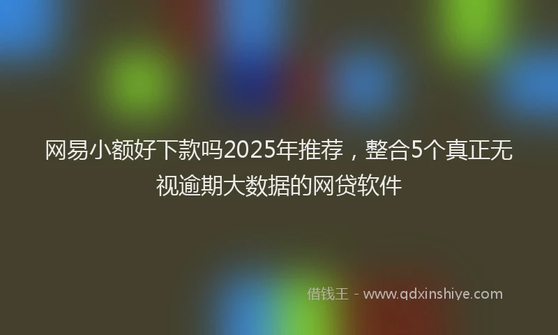 网易小额好下款吗2025年推荐，整合5个真正无视逾期大数据的网贷软件