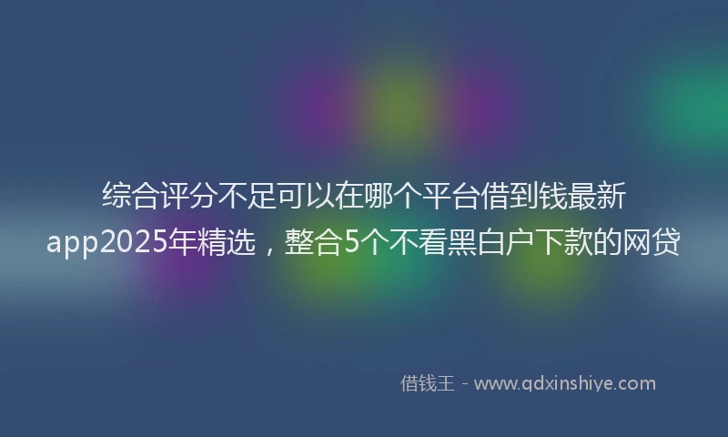 综合评分不足可以在哪个平台借到钱最新app2025年精选，整合5个不看黑白户下款的网贷