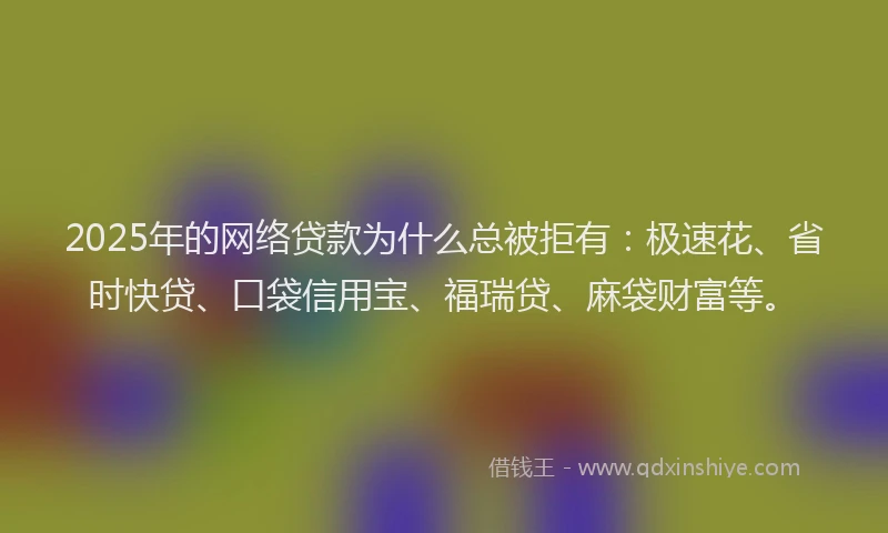 2025年的网络贷款为什么总被拒有：极速花、省时快贷、口袋信用宝、福瑞贷、麻袋财富等。