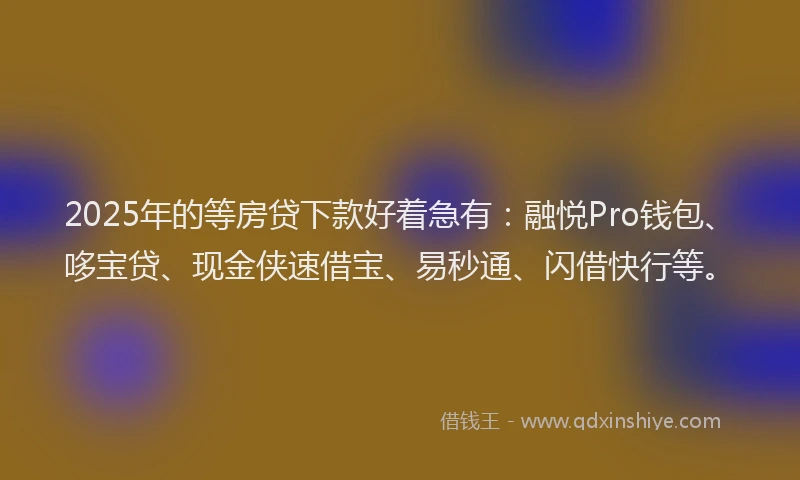 2025年的等房贷下款好着急有：融悦Pro钱包、哆宝贷、现金侠速借宝、易秒通、闪借快行等。