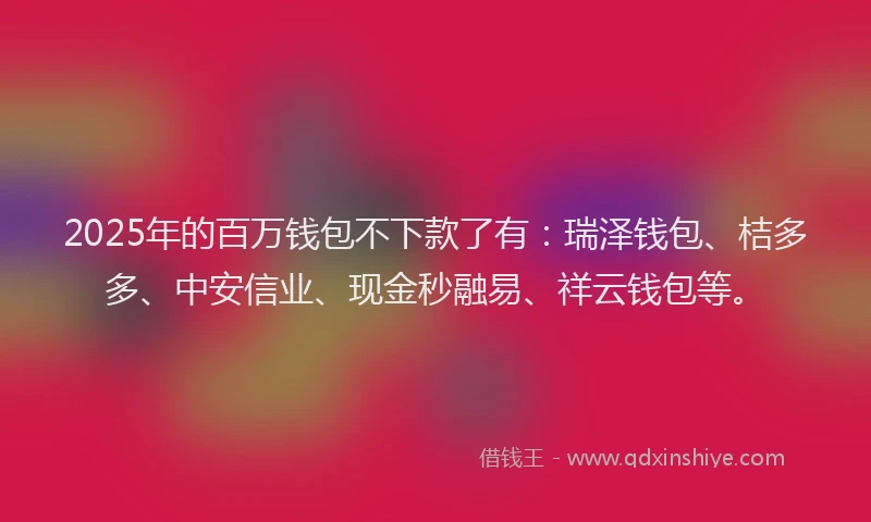 2025年的百万钱包不下款了有：瑞泽钱包、桔多多、中安信业、现金秒融易、祥云钱包等。