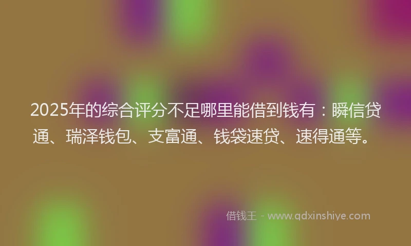 2025年的综合评分不足哪里能借到钱有：瞬信贷通、瑞泽钱包、支富通、钱袋速贷、速得通等。