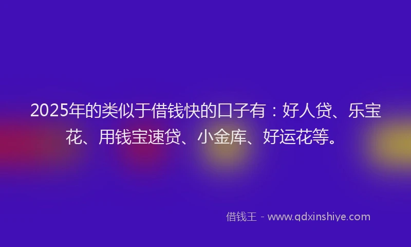 2025年的类似于借钱快的口子有：好人贷、乐宝花、用钱宝速贷、小金库、好运花等。