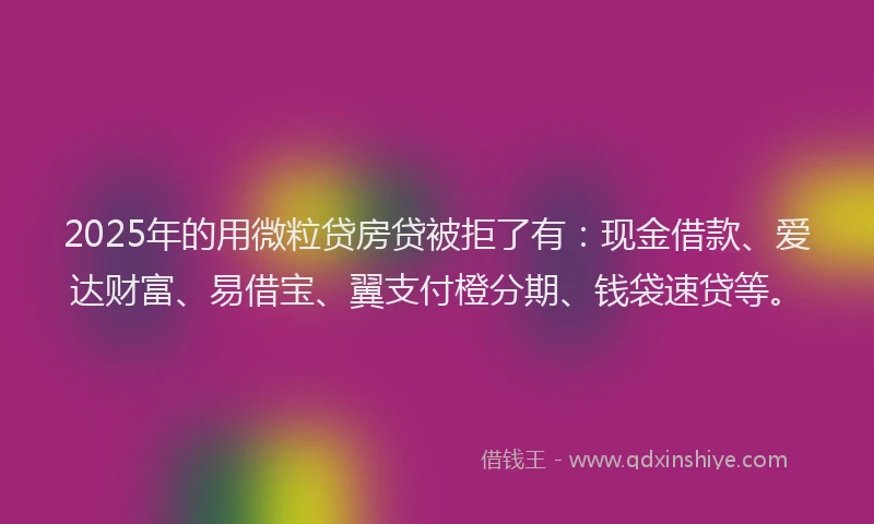 2025年的用微粒贷房贷被拒了有：现金借款、爱达财富、易借宝、翼支付橙分期、钱袋速贷等。