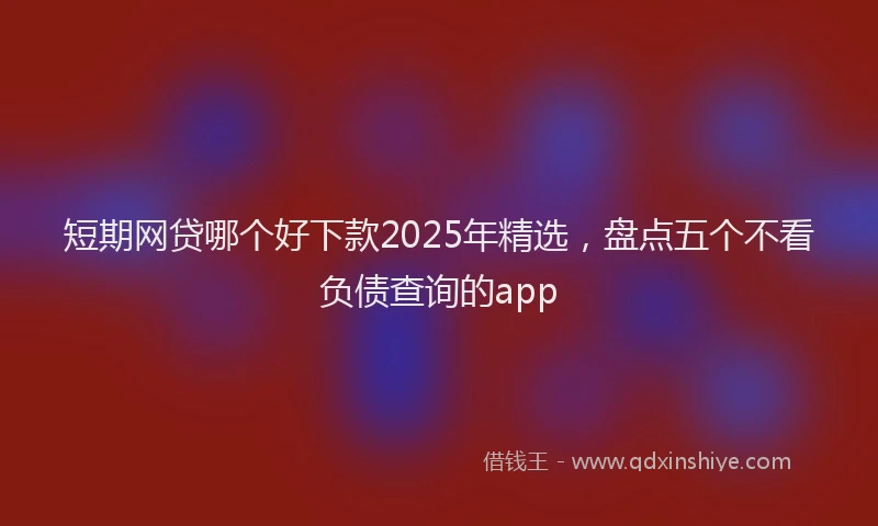 短期网贷哪个好下款2025年精选，盘点五个不看负债查询的app