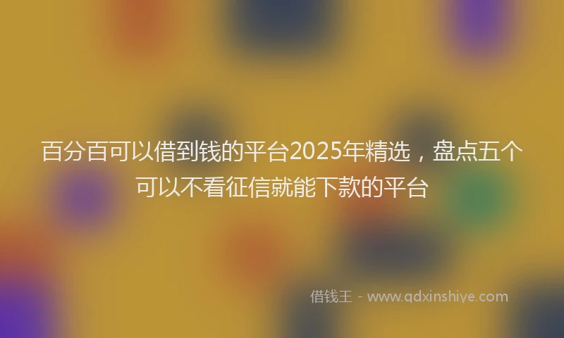 百分百可以借到钱的平台2025年精选，盘点五个可以不看征信就能下款的平台